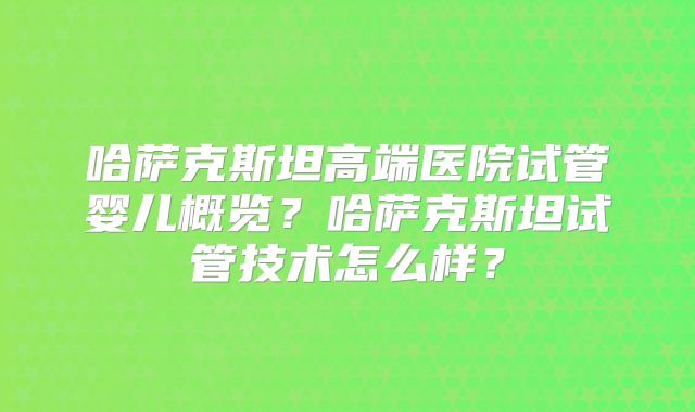 哈萨克斯坦高端医院试管婴儿概览？哈萨克斯坦试管技术怎么样？