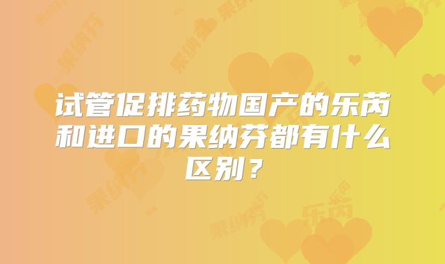 试管促排药物国产的乐芮和进口的果纳芬都有什么区别?