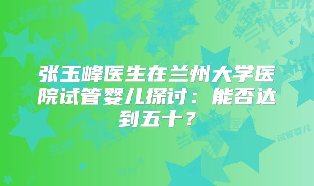 张玉峰医生在兰州大学医院试管婴儿探讨:能否达到五十?