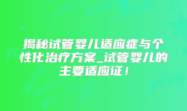 揭秘试管婴儿适应症与个性化治疗方案_试管婴儿的主要适应证!
