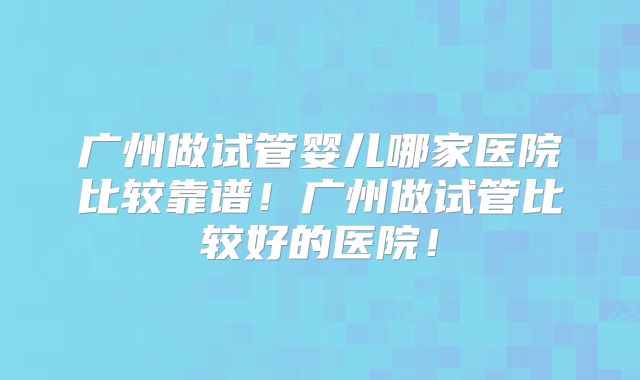广州做试管婴儿哪家医院比较靠谱！广州做试管比较好的医院！