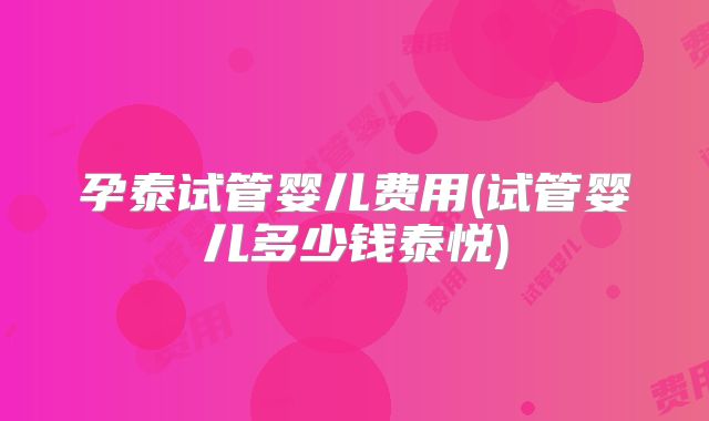 孕泰试管婴儿费用(试管婴儿多少钱泰悦)