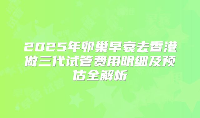 2025年卵巢早衰去香港做三代试管费用明细及预估全解析