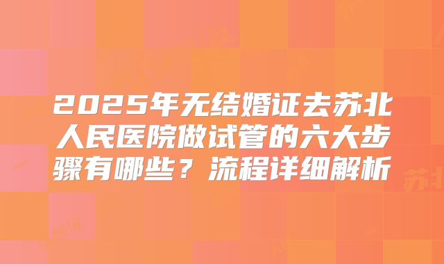 2025年无结婚证去苏北人民医院做试管的六大步骤有哪些？流程详细解析