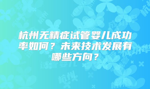杭州无精症试管婴儿成功率如何？未来技术发展有哪些方向？