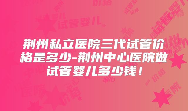 荆州私立医院三代试管价格是多少-荆州中心医院做试管婴儿多少钱！