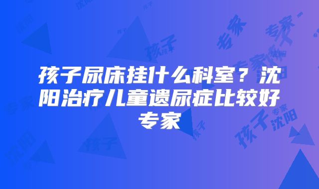 孩子尿床挂什么科室？沈阳治疗儿童遗尿症比较好专家