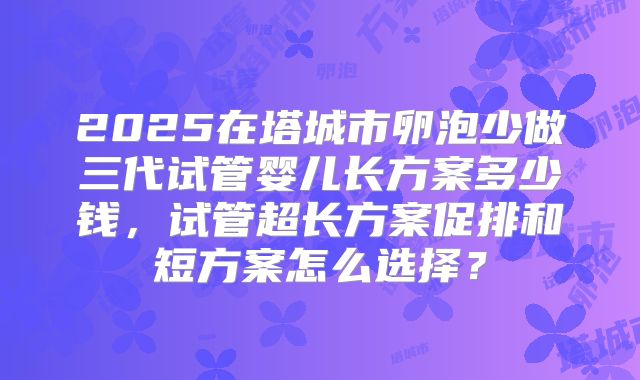 2025在塔城市卵泡少做三代试管婴儿长方案多少钱，试管超长方案促排和短方案怎么选择？