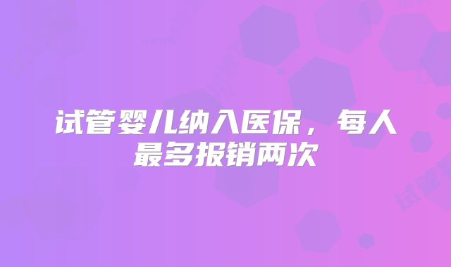 试管婴儿纳入医保，每人最多报销两次