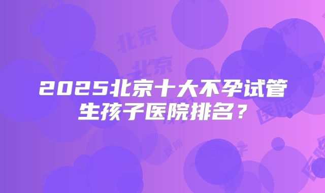 2025北京十大不孕试管生孩子医院排名？