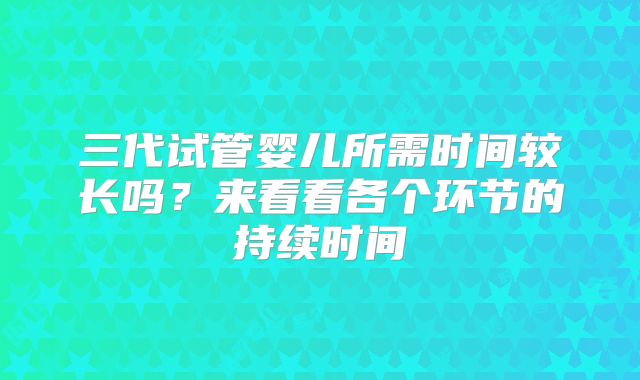 三代试管婴儿所需时间较长吗？来看看各个环节的持续时间
