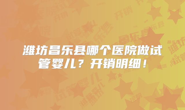 潍坊昌乐县哪个医院做试管婴儿?开销明细!