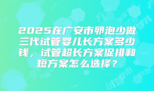 2025在广安市卵泡少做三代试管婴儿长方案多少钱，试管超长方案促排和短方案怎么选择？