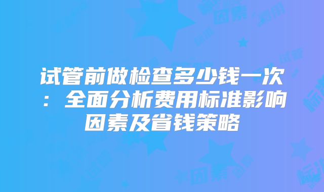 试管前做检查多少钱一次：全面分析费用标准影响因素及省钱策略