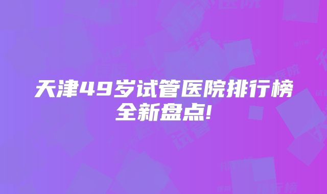 天津49岁试管医院排行榜全新盘点!