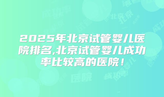 2025年北京试管婴儿医院排名,北京试管婴儿成功率比较高的医院！