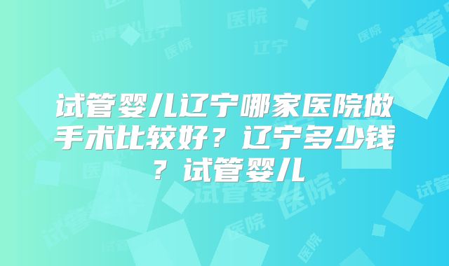 试管婴儿辽宁哪家医院做手术比较好？辽宁多少钱？试管婴儿
