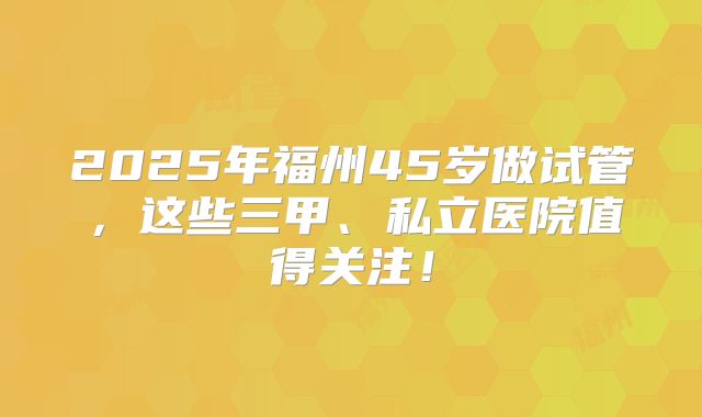 2025年福州45岁做试管，这些三甲、私立医院值得关注！