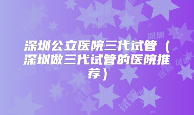 深圳公立医院三代试管（深圳做三代试管的医院推荐）