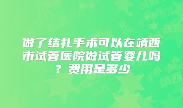做了结扎手术可以在靖西市试管医院做试管婴儿吗？费用是多少