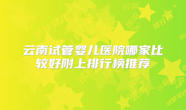 云南试管婴儿医院哪家比较好附上排行榜推荐