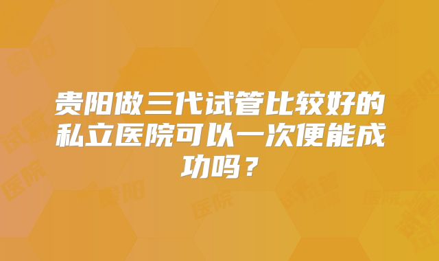 贵阳做三代试管比较好的私立医院可以一次便能成功吗?