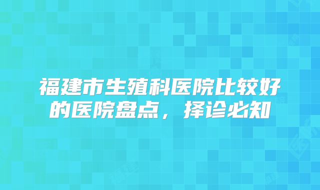 福建市生殖科医院比较好的医院盘点，择诊必知