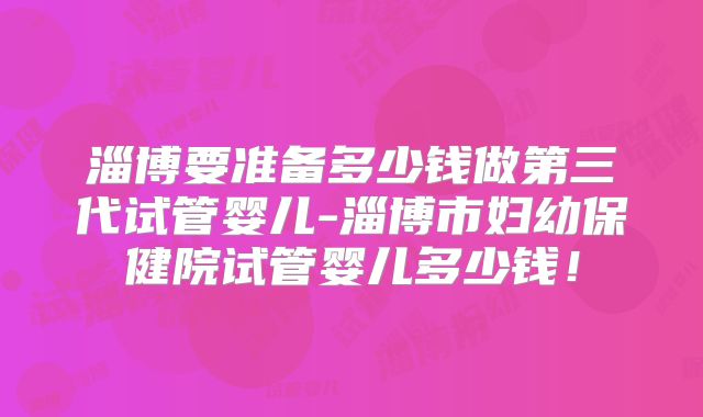 淄博要准备多少钱做第三代试管婴儿-淄博市妇幼保健院试管婴儿多少钱！