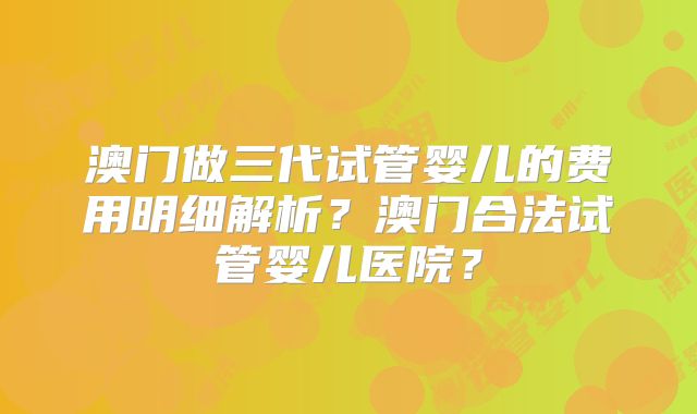澳门做三代试管婴儿的费用明细解析?澳门合法试管婴儿医院?