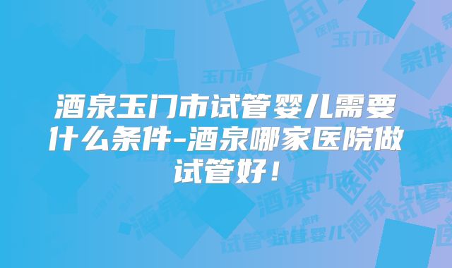 酒泉玉门市试管婴儿需要什么条件-酒泉哪家医院做试管好！