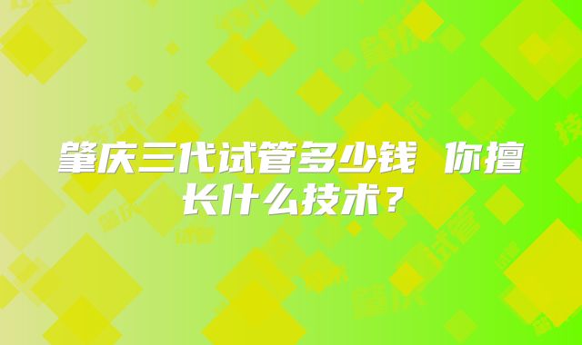 肇庆三代试管多少钱 你擅长什么技术？