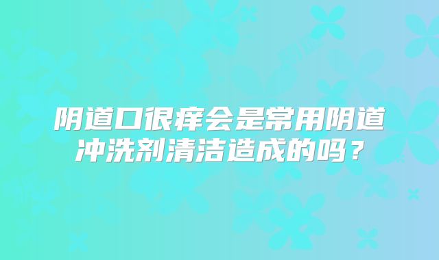 阴道口很痒会是常用阴道冲洗剂清洁造成的吗？