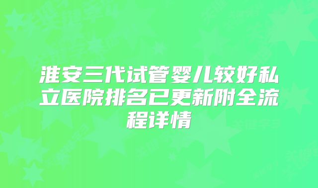 淮安三代试管婴儿较好私立医院排名已更新附全流程详情