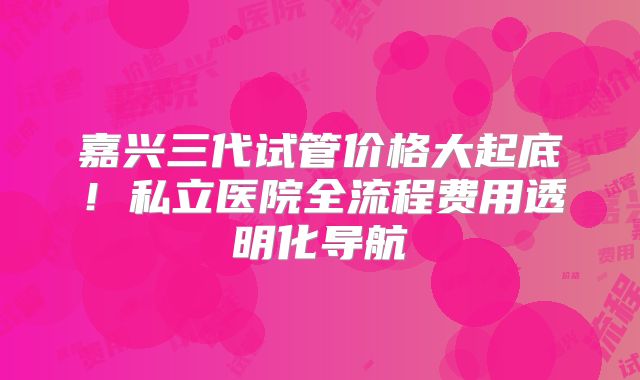 嘉兴三代试管价格大起底！私立医院全流程费用透明化导航