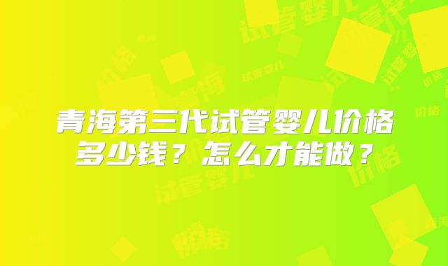 青海第三代试管婴儿价格多少钱？怎么才能做？