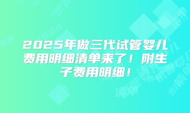 2025年做三代试管婴儿费用明细清单来了！附生子费用明细！