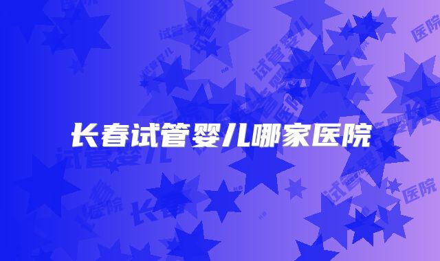 长春试管婴儿哪家医院