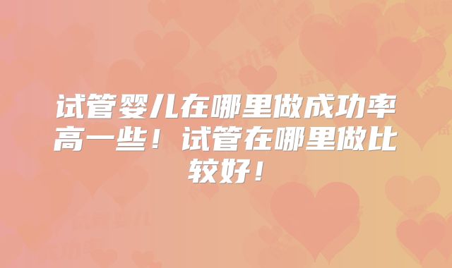试管婴儿在哪里做成功率高一些！试管在哪里做比较好！