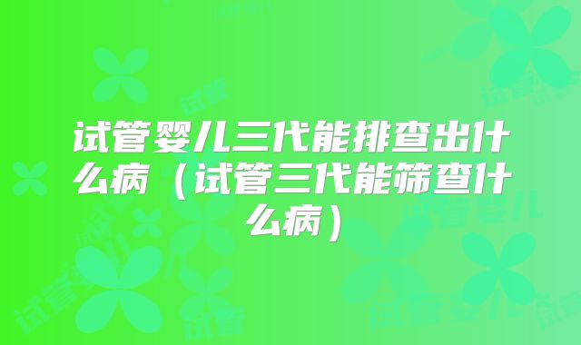 试管婴儿三代能排查出什么病（试管三代能筛查什么病）