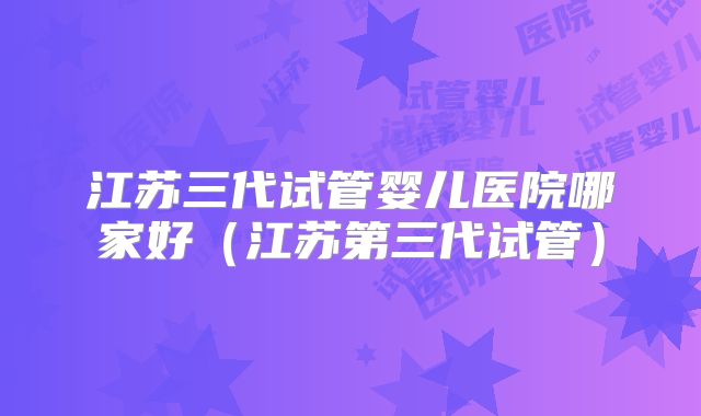 江苏三代试管婴儿医院哪家好(江苏第三代试管)