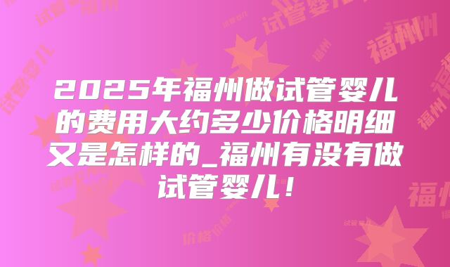 2025年福州做试管婴儿的费用大约多少价格明细又是怎样的_福州有没有做试管婴儿！
