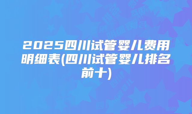 2025四川试管婴儿费用明细表(四川试管婴儿排名前十)