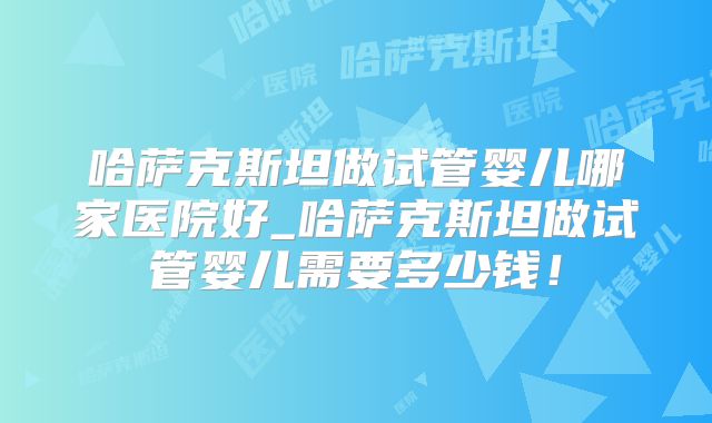 哈萨克斯坦做试管婴儿哪家医院好_哈萨克斯坦做试管婴儿需要多少钱！