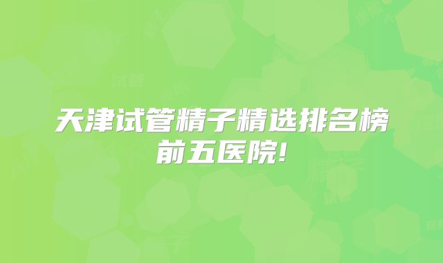 天津试管精子精选排名榜前五医院!