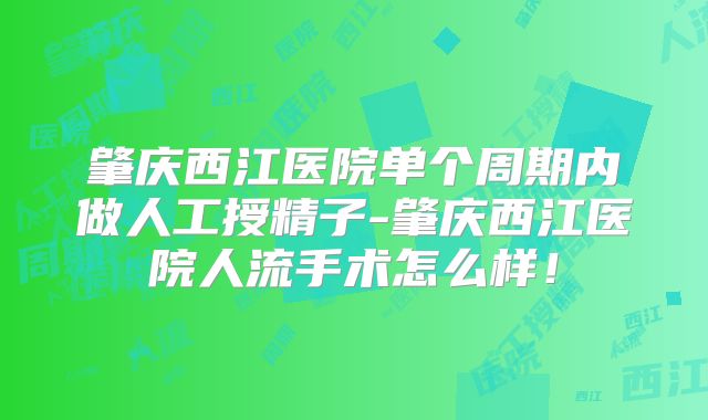 肇庆西江医院单个周期内做人工授精子-肇庆西江医院人流手术怎么样！