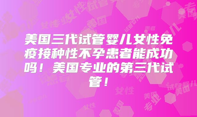 美国三代试管婴儿女性免疫接种性不孕患者能成功吗！美国专业的第三代试管！