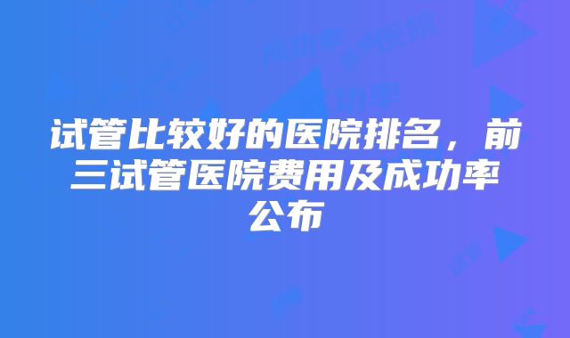 试管比较好的医院排名，前三试管医院费用及成功率公布