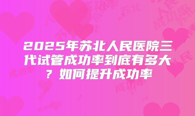 2025年苏北人民医院三代试管成功率到底有多大？如何提升成功率