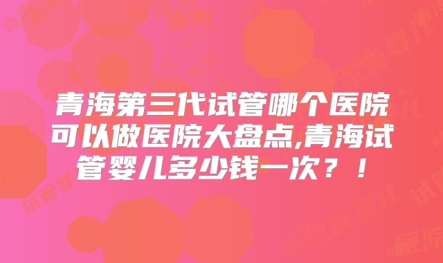 青海第三代试管哪个医院可以做医院大盘点,青海试管婴儿多少钱一次？！