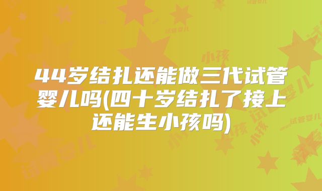 44岁结扎还能做三代试管婴儿吗(四十岁结扎了接上还能生小孩吗)